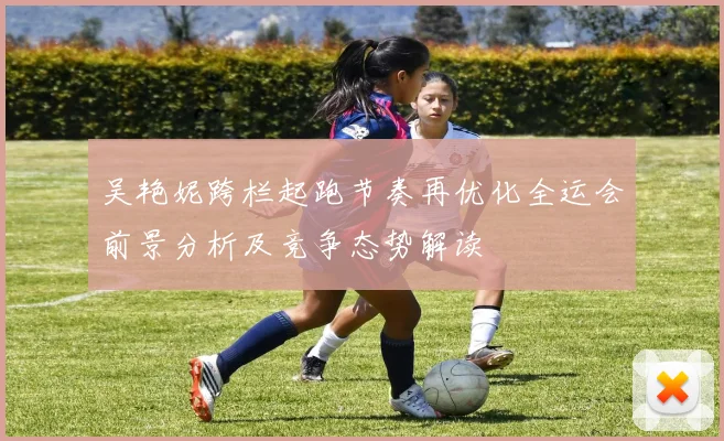 吴艳妮跨栏起跑节奏再优化全运会前景分析及竞争态势解读