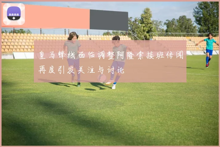 皇马锋线面临调整阿隆索接班传闻再度引发关注与讨论