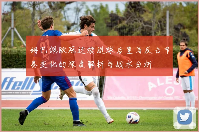 姆巴佩欧冠连续进球后皇马反击节奏变化的深度解析与战术分析