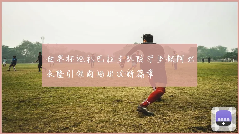 世界杯巡礼巴拉圭队防守坚韧阿尔米隆引领前场进攻新篇章
