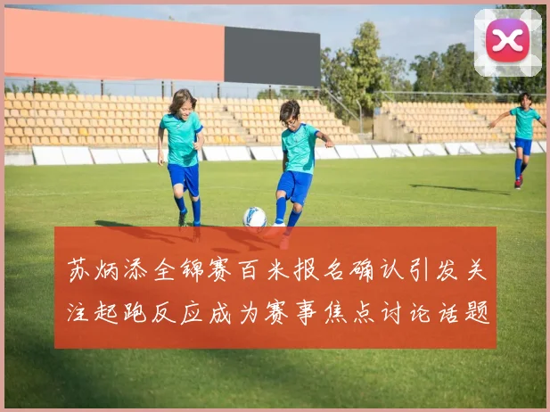 苏炳添全锦赛百米报名确认引发关注起跑反应成为赛事焦点讨论话题