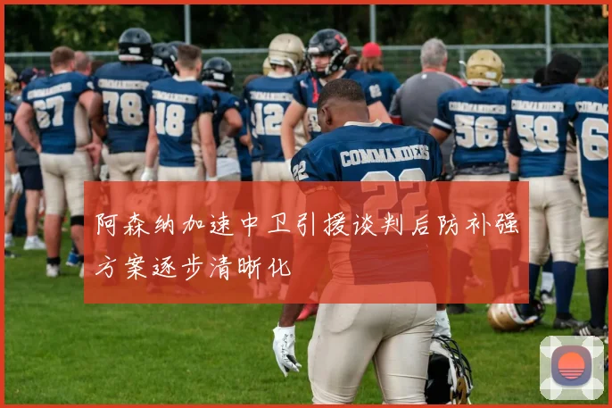 阿森纳加速中卫引援谈判后防补强方案逐步清晰化