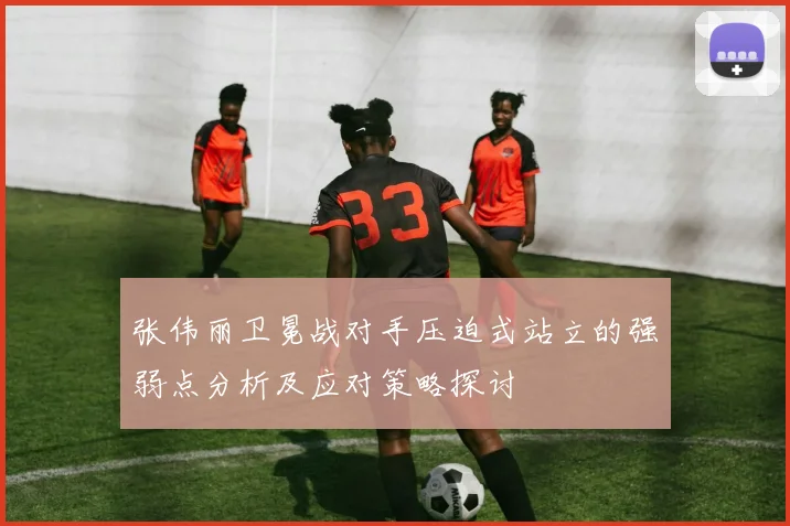 张伟丽卫冕战对手压迫式站立的强弱点分析及应对策略探讨